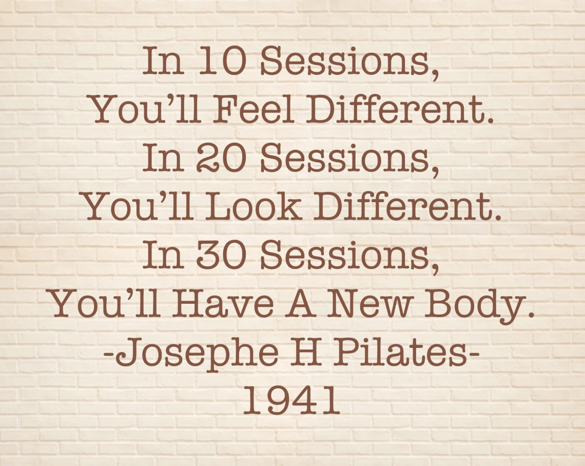 Josephe Pilates quote (1941): In 10 sessions, you'll feel different.  In 20 sessions, you'll look different.  And in 30 sessions, you'll have a new body.